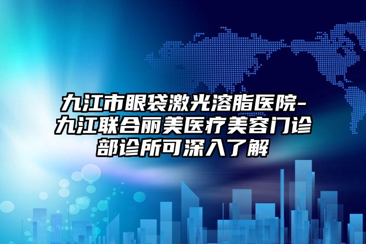 九江市眼袋激光溶脂医院-九江联合丽美医疗美容门诊部诊所可深入了解