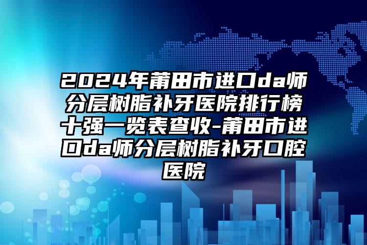 2024年莆田市进口da师分层树脂补牙医院排行榜十强一览表查收-莆田市进口da师分层树脂补牙口腔医院