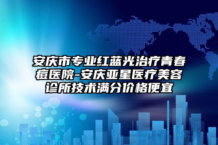 安庆市专业红蓝光治疗青春痘医院-安庆亚星医疗美容诊所技术满分价格便宜