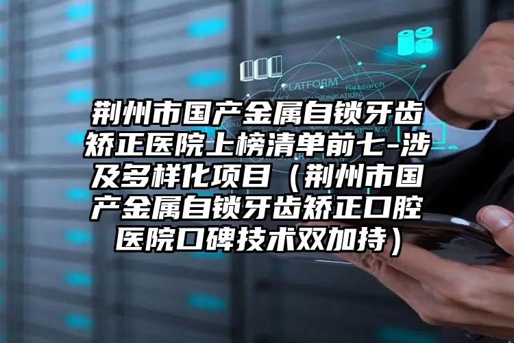 荆州市国产金属自锁牙齿矫正医院上榜清单前七-涉及多样化项目（荆州市国产金属自锁牙齿矫正口腔医院口碑技术双加持）