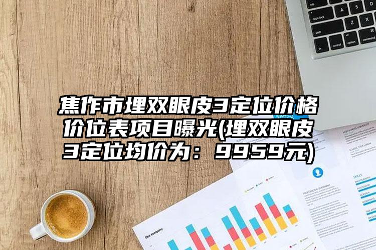 焦作市埋双眼皮3定位价格价位表项目曝光(埋双眼皮3定位均价为：9959元)