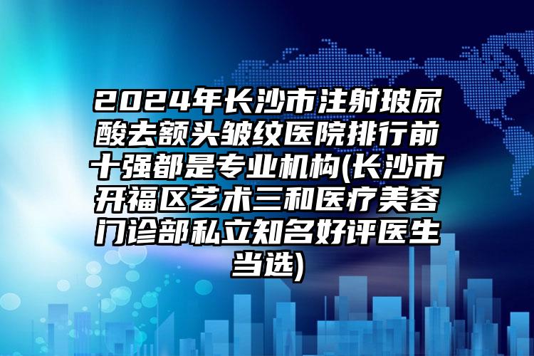 2024年长沙市注射玻尿酸去额头皱纹医院排行前十强都是专业机构(长沙市开福区艺术三和医疗美容门诊部私立知名好评医生当选)