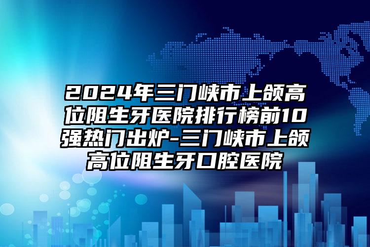 2024年三门峡市上颌高位阻生牙医院排行榜前10强热门出炉-三门峡市上颌高位阻生牙口腔医院