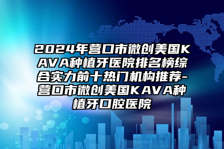 2024年营口市微创美国KAVA种植牙医院排名榜综合实力前十热门机构推荐-营口市微创美国KAVA种植牙口腔医院