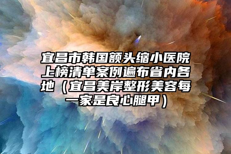 宜昌市韩国额头缩小医院上榜清单案例遍布省内各地（宜昌美岸整形美容每一家是良心腿甲）