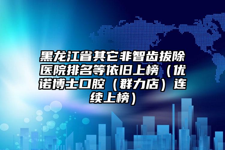 黑龙江省其它非智齿拔除医院排名等依旧上榜（优诺博士口腔（群力店）连续上榜）