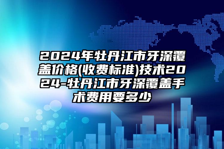 2024年牡丹江市牙深覆盖价格(收费标准)技术2024-牡丹江市牙深覆盖手术费用要多少