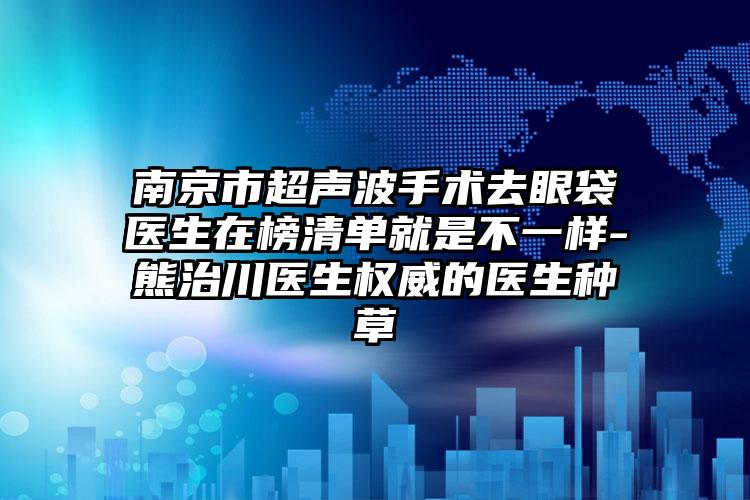 南京市超声波手术去眼袋医生在榜清单就是不一样-熊治川医生权威的医生种草