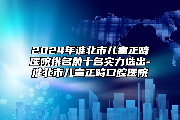 2024年淮北市儿童正畸医院排名前十名实力选出-淮北市儿童正畸口腔医院