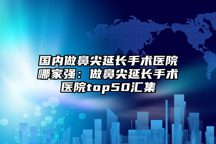 国内做鼻尖延长手术医院哪家强：做鼻尖延长手术医院top50汇集