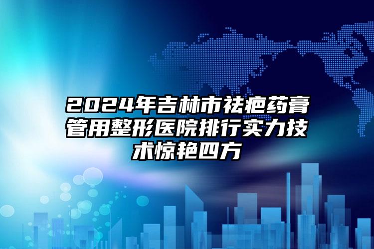 2024年吉林市祛疤药膏管用整形医院排行实力技术惊艳四方