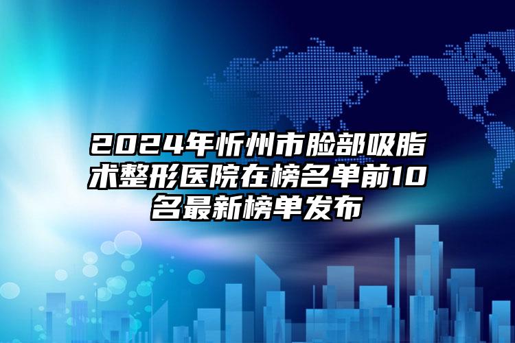 2024年忻州市脸部吸脂术整形医院在榜名单前10名最新榜单发布