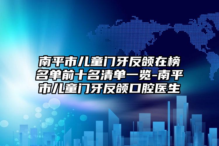 南平市儿童门牙反颌在榜名单前十名清单一览-南平市儿童门牙反颌口腔医生