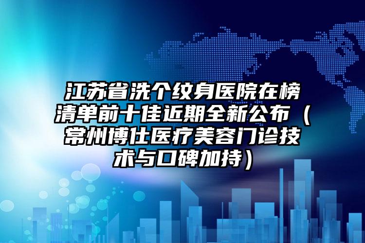 江苏省洗个纹身医院在榜清单前十佳近期全新公布（常州博仕医疗美容门诊技术与口碑加持）