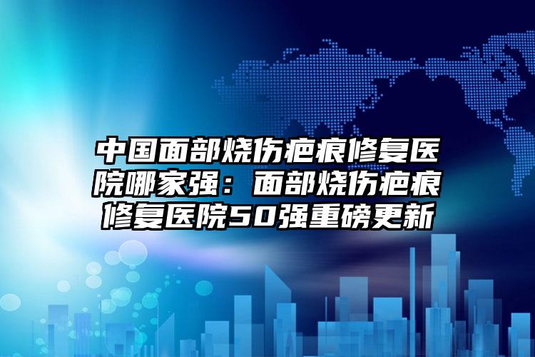 中国面部烧伤疤痕修复医院哪家强：面部烧伤疤痕修复医院50强重磅更新