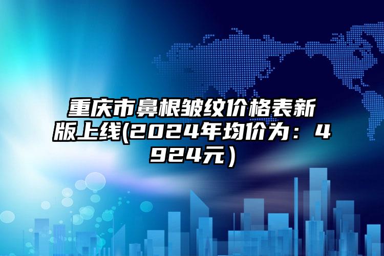 重庆市鼻根皱纹价格表新版上线(2024年均价为：4924元）