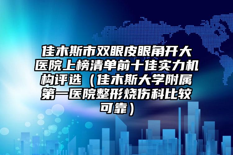 佳木斯市双眼皮眼角开大医院上榜清单前十佳实力机构评选（佳木斯大学附属第一医院整形烧伤科比较可靠）