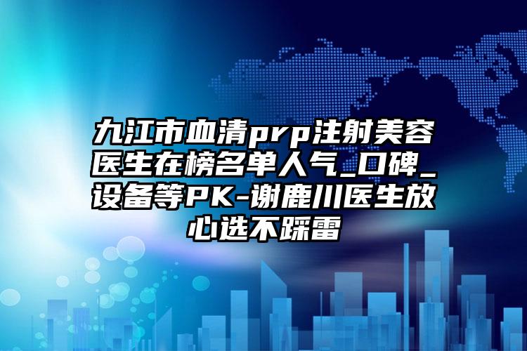 九江市血清prp注射美容医生在榜名单人气_口碑_设备等PK-谢鹿川医生放心选不踩雷