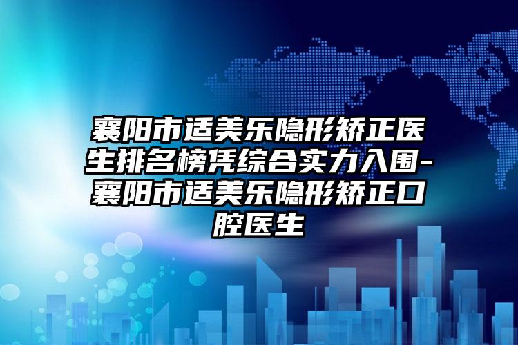 襄阳市适美乐隐形矫正医生排名榜凭综合实力入围-襄阳市适美乐隐形矫正口腔医生