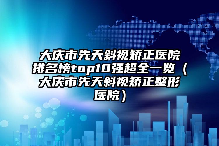 大庆市先天斜视矫正医院排名榜top10强超全一览（大庆市先天斜视矫正整形医院）