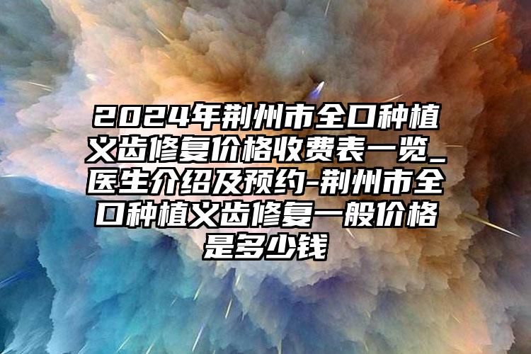 2024年荆州市全口种植义齿修复价格收费表一览_医生介绍及预约-荆州市全口种植义齿修复一般价格是多少钱