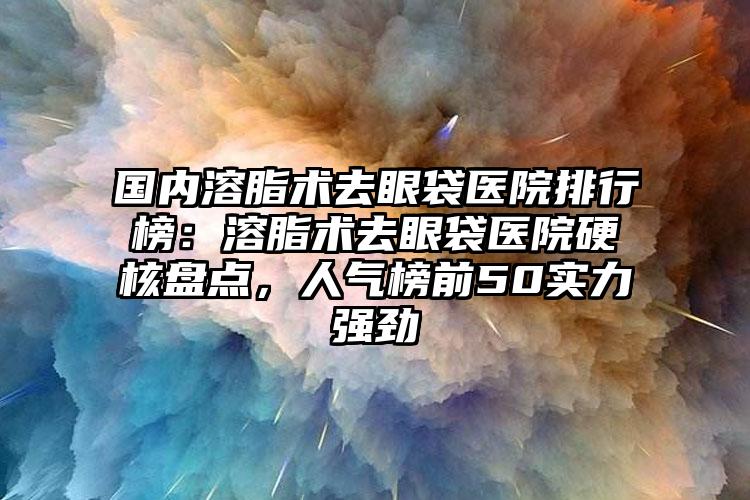 国内溶脂术去眼袋医院排行榜：溶脂术去眼袋医院硬核盘点，人气榜前50实力强劲