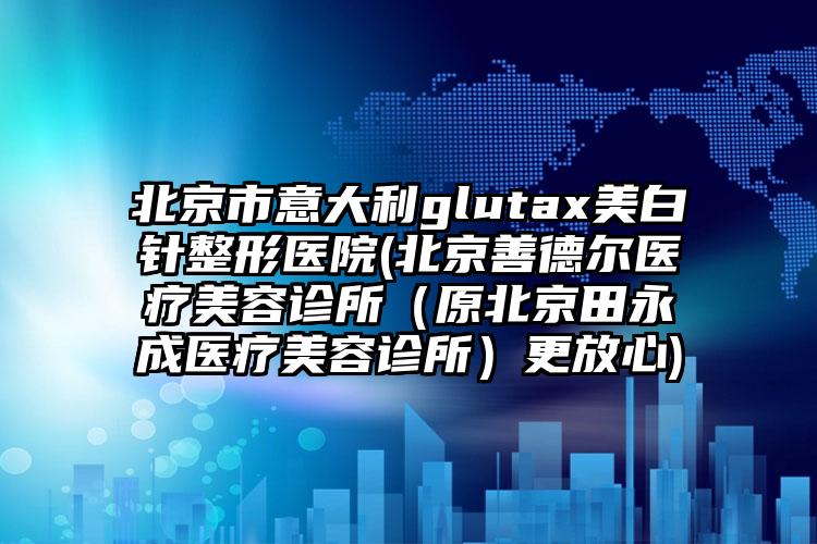 北京市意大利glutax美白针整形医院(北京善德尔医疗美容诊所（原北京田永成医疗美容诊所）更放心)