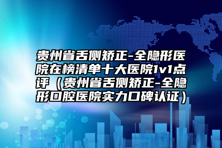 贵州省舌侧矫正-全隐形医院在榜清单十大医院1v1点评（贵州省舌侧矫正-全隐形口腔医院实力口碑认证）