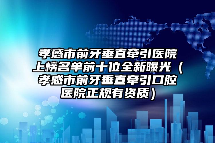 孝感市前牙垂直牵引医院上榜名单前十位全新曝光（孝感市前牙垂直牵引口腔医院正规有资质）