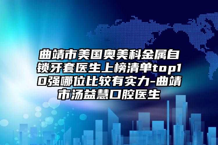 曲靖市美国奥美科金属自锁牙套医生上榜清单top10强哪位比较有实力-曲靖市汤益慧口腔医生