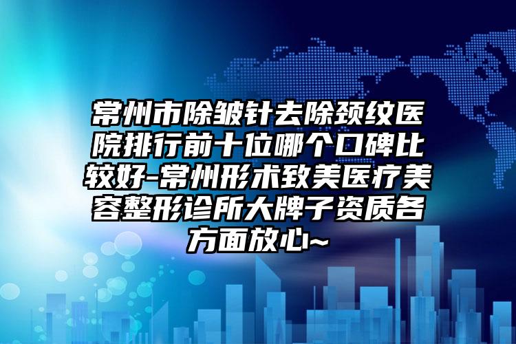 常州市除皱针去除颈纹医院排行前十位哪个口碑比较好-常州形术致美医疗美容整形诊所大牌子资质各方面放心~