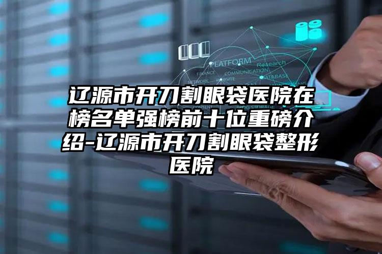 辽源市开刀割眼袋医院在榜名单强榜前十位重磅介绍-辽源市开刀割眼袋整形医院