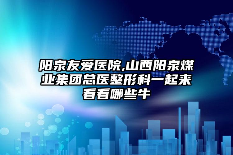 阳泉友爱医院,山西阳泉煤业集团总医整形科一起来看看哪些牛