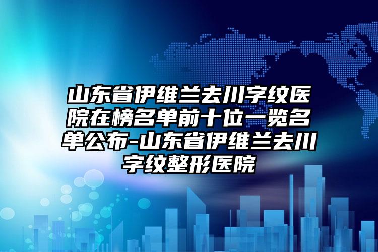 山东省伊维兰去川字纹医院在榜名单前十位一览名单公布-山东省伊维兰去川字纹整形医院