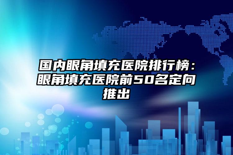 国内眼角填充医院排行榜：眼角填充医院前50名定向推出