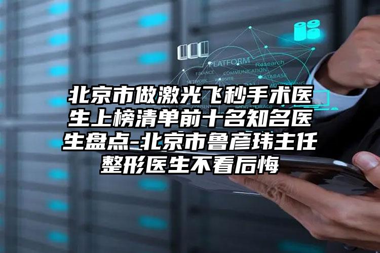 北京市做激光飞秒手术医生上榜清单前十名知名医生盘点-北京市鲁彦玮主任整形医生不看后悔