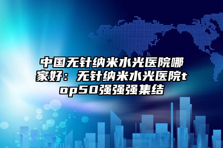 中国无针纳米水光医院哪家好：无针纳米水光医院top50强强强集结