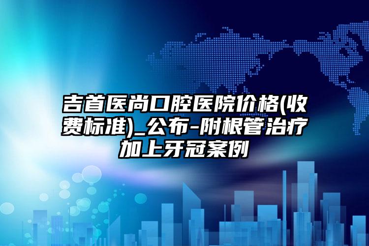 吉首医尚口腔医院价格(收费标准)_公布-附根管治疗加上牙冠案例