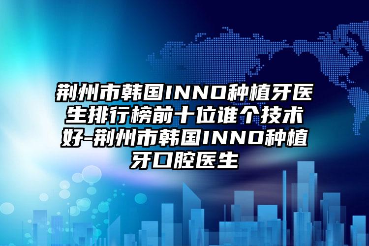 荆州市韩国INNO种植牙医生排行榜前十位谁个技术好-荆州市韩国INNO种植牙口腔医生