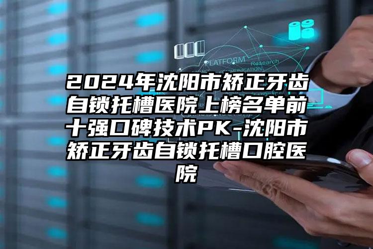 2024年沈阳市矫正牙齿自锁托槽医院上榜名单前十强口碑技术PK-沈阳市矫正牙齿自锁托槽口腔医院