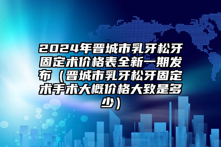 2024年晋城市乳牙松牙固定术价格表全新一期发布（晋城市乳牙松牙固定术手术大概价格大致是多少）