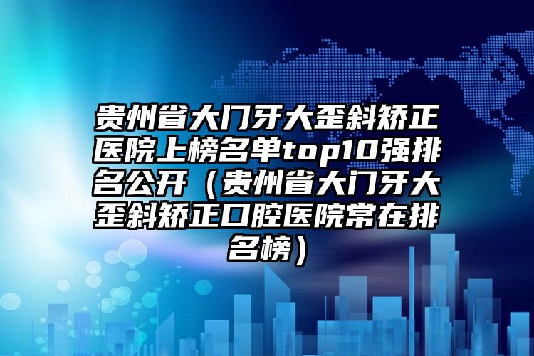 贵州省大门牙大歪斜矫正医院上榜名单top10强排名公开（贵州省大门牙大歪斜矫正口腔医院常在排名榜）