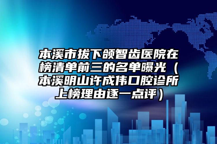 本溪市拔下颌智齿医院在榜清单前三的名单曝光（本溪明山许成伟口腔诊所上榜理由逐一点评）