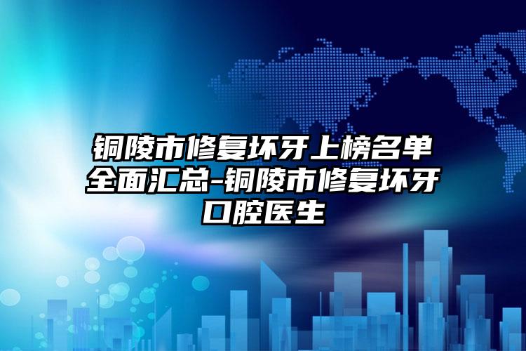 铜陵市修复坏牙上榜名单全面汇总-铜陵市修复坏牙口腔医生