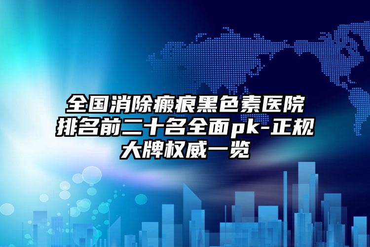 全国消除瘢痕黑色素医院排名前二十名全面pk-正规大牌权威一览