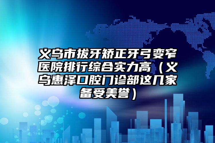 义乌市拔牙矫正牙弓变窄医院排行综合实力高（义乌惠泽口腔门诊部这几家备受美誉）