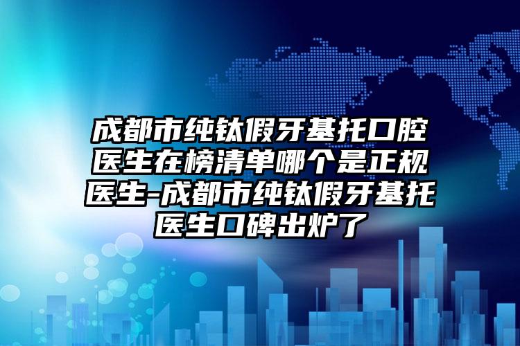 成都市纯钛假牙基托口腔医生在榜清单哪个是正规医生-成都市纯钛假牙基托医生口碑出炉了