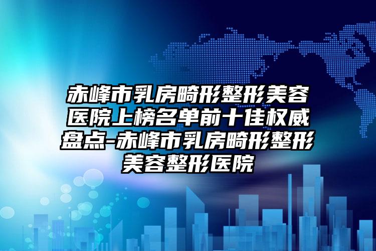 赤峰市乳房畸形整形美容医院上榜名单前十佳权威盘点-赤峰市乳房畸形整形美容整形医院