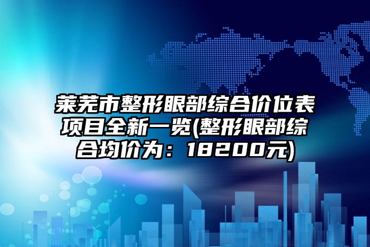 莱芜市整形眼部综合价位表项目全新一览(整形眼部综合均价为：18200元)