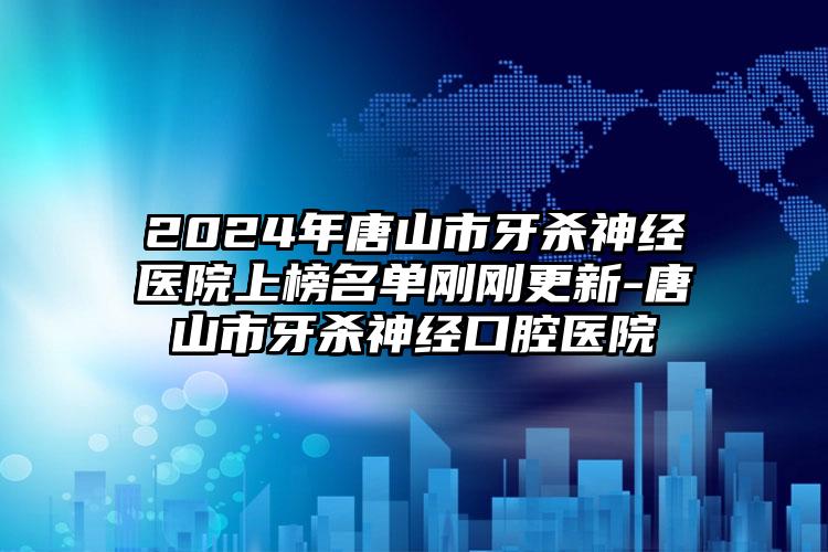 2024年唐山市牙杀神经医院上榜名单刚刚更新-唐山市牙杀神经口腔医院